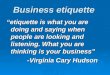 Business etiquette “etiquette is what you are doing and saying when people are looking and listening. What you are thinking is your business” -Virginia