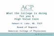 What the College is doing for you & High Value Care Robert H. Lohr, MD, FACP Board of Regents American College of Physicians