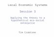 Local Economic Systems Session 3 Applying the theory to a hypothetical eco-social enterprise Tim Crabtree