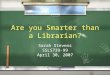 Are you Smarter than a Librarian? Sarah Stevens SSLS739-99 April 30, 2007 Sarah Stevens SSLS739-99 April 30, 2007