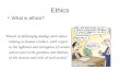 Ethics What is ethics? “branch of philosophy dealing with values relating to human conduct, with respect to the rightness and wrongness of certain actions