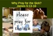 Why Pray for the Sick? James 5:13-16. James 5:13-16 13 Is anyone among you suffering? Let him pray. Is anyone cheerful? Let him sing psalms. 14 Is anyone