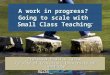 1 A work in progress? Going to scale with Small Class Teaching: Professor Maurice Galton Faculty of Education, University of Cambridge mg266@cam.ac.uk