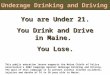 Underage Drinking and Driving You are Under 21. You Drink and Drive in Maine. You Lose. This public education lesson supports the Maine Chiefs of Police