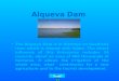 Alqueva Dam The Alqueva Dam is in Alentejo on Guadiana river which is shared with Spain. The direct influence of this Enterprise includes 19 councils,