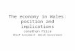 The economy in Wales: position and implications Jonathan Price Chief Economist Welsh Government