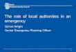 1 The role of local authorities in an emergency Simon Wright Senior Emergency Planning Officer