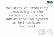 Validity of ethnicity recording in the maternity clinical administration system in NHS Lothian, Scotland Dr Fatim Lakha Mr Andrew Massie Dr Dermot Gorman