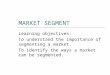 MARKET SEGMENT Learning objectives: To understand the importance of segmenting a market. To identify the ways a market can be segmented