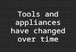 Tools and appliances have changed over time. They have changed because people try to help make the tools and appliances work better