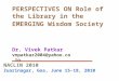 PERSPECTIVES ON Role of the Library in the EMERGING Wisdom Society Dr. Vivek Patkar vnpatkar2004@yahoo.co.in NACLIN 2010 Zuarinagar, Goa, June 15-18, 2010