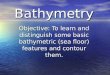 Bathymetry Objective: To learn and distinguish some basic bathymetric (sea floor) features and contour them
