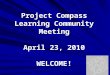Project Compass Learning Community Meeting April 23, 2010 WELCOME!