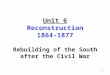 Unit 6 Reconstruction 1864-1877 Rebuilding of the South after the Civil War