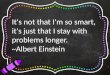 It's not that I'm so smart, it's just that I stay with problems longer. ~Albert Einstein