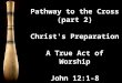 Pathway to the Cross (part 2) Christ's Preparation A True Act of Worship John 12:1-8