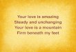 Your love is amazing Steady and unchanging Your love is a mountain Firm beneath my  feet