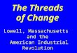 The Threads of Change Lowell, Massachusetts  and the  American Industrial Revolution