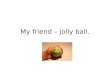 My friend – jolly ball