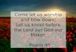Come let us worship and bow down; Let us kneel before the Lord our God our Maker. - Psalm 95