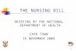 1 THE NURSING BILL BRIEFING BY THE NATIONAL DEPARTMENT OF HEALTH CAPE TOWN 15 NOVEMBER 2005