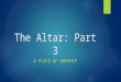 The Altar: Part 3 A PLACE OF WORSHIP. A Place of Worship