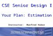 CSE Senior Design I Your Plan: Estimation Instructor: Manfred Huber This presentations was derived from the textbook used for this class, McConnell, Steve,