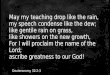 May my teaching drop like the rain, my speech condense like the dew; like gentile rain on grass, like showers on the new growth, For I will proclaim the