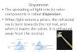Dispersion The spreading of light into its color components is called dispersion. When light enters a prism, the refracted ray is bent towards the normal,