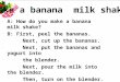 A: How do you make a banana milk shake? B: First, peel the bananas. Next, cut up the bananas. Next, put the bananas and yogurt into the blender. Next,