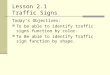 Lesson 2.1 Traffic Signs Today’s Objectives: To be able to identify traffic signs function by color. To Be able to identify Traffic sign function by shape