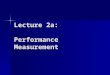 Lecture 2a: Performance Measurement. Goals of Performance Analysis The goal of performance analysis is to provide quantitative information about the performance