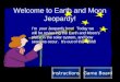 Welcome to Earth and Moon Jeopardy! I’m your Jeopardy host! Today we will be reviewing the Earth and Moon’s place in the solar system, and how seasons