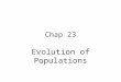 Chap 23 Evolution of Populations Genotype p2p2 AA 2pqAa q2q2 aa Phenotype Dominantp 2 + 2pq Recessiveq2q2 Gene pA qa p + q = 1 p 2 + 2pq + q 2 = 1