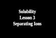 Solubility Lesson 3 Separating Ions. Basic idea You have an aqueous solution that contains ions. You want to separate the ions. Looking at the Solubility