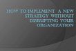 TO IMPLEMENT  A NEW STRATEGY WITHOUT DISRUPTING YOUR ORGANIZATION