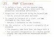 21. PHP Classes To define a class, use the keyword class followed by the name and a block with the properties and method definitions Properties are declared