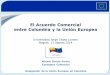 El Acuerdo Comercial entre Colombia y la Unión · PDF fileTabla de Contenido • Breve introducción sobre la Unión Europea • Relaciones comerciales entre la Unión Europea y Colombia