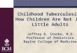 Childhood Tuberculosis: How Children Are Not Just Little … · Childhood Tuberculosis: How Children Are Not Just Little Adults Jeffrey R. Starke, M.D. Professor of Pediatrics 