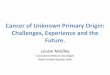 Cancer of Unknown Primary Origin: Challenges, Experience ... · Cancer of Unknown Primary Origin: Challenges, Experience and the Future. Louise Medley Consultant Medical Oncologist