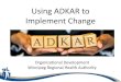 Using ADKAR to Implement Change Today, we will: •Review the dimensions of change •Introduce the ADKAR model •Identify strategies to build each component of the ADKAR model 