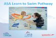 ASA Learn to Swim Pathway · 2016-04-02 · About the Learn to Swim Pathway The national syllabus used to help teachers deliver swimming lessons. Ensures swimming lessons for all