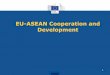 EU-ASEAN Cooperation and Development - Europa · Examples of EU-ASEAN Projects 2007-2013 9 Purpose: To enhance the capacities of the AMS in harmonising and implementing policies and