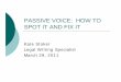 PASSIVE VOICE: HOW TO SPOT IT AND FIX IT · What is passive voice? “Voice” means the way an action verb relates to its subject (the person or thing doing the action in the verb)