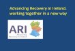 Advancing Recovery in Ireland, working together in a new way · ARI Recovery through Partnership •Advancing Recovery in Ireland is one of the HSE national Service improvement initiatives