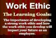 Work Ethic · 2013. 7. 15. · the work ethic you develop will impact your future as an employee. Work Ethic . What is Work Ethic? The Definition: a standard of conduct and values
