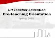 UH Teacher Education Pre-Teaching Orientation · UH Teacher Education Goals • Our purpose is to prepare classroom teachers. – You WILL be required to observe, practice, and teach