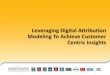Leveraging Digital Attribution Modeling To Achieve ... · Attribution Modeling offers a customer centric view that we can build upon to better evaluate the impact of our marketing