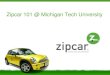 Zipcar 101 @ Michigan Tech Universityusg.mtu.edu/usg/documents/other/Zipcar - 1302874691.pdf · 2011. 4. 15. · Zipcar will provide fleet guidance and direction via our dedicated